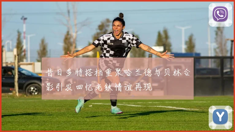 昔日多特搭档重聚哈兰德与贝林合影引发回忆老铁情谊再现