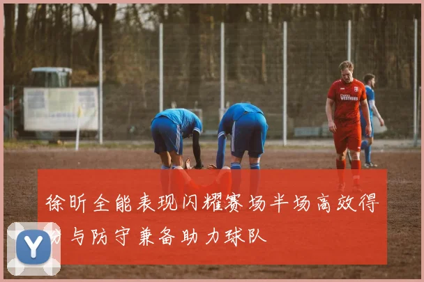 徐昕全能表现闪耀赛场半场高效得分与防守兼备助力球队