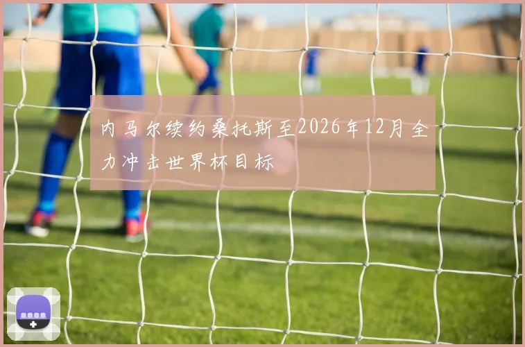 内马尔续约桑托斯至2026年12月全力冲击世界杯目标