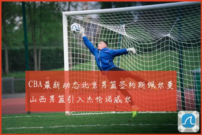 CBA最新动态北京男篮签约斯佩尔曼山西男篮引入杰伦诺威尔