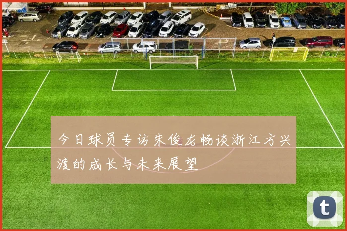 今日球员专访朱俊龙畅谈浙江方兴渡的成长与未来展望