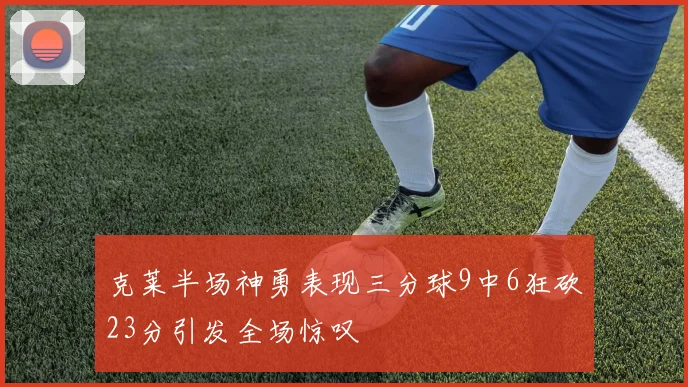 克莱半场神勇表现三分球9中6狂砍23分引发全场惊叹