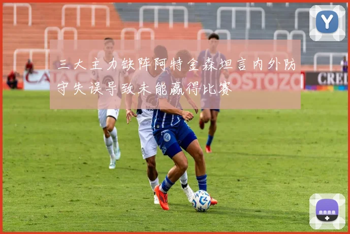 三大主力缺阵阿特金森坦言内外防守失误导致未能赢得比赛