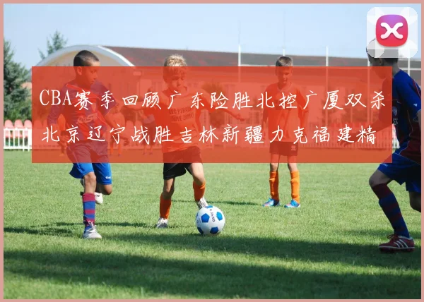 CBA赛季回顾广东险胜北控广厦双杀北京辽宁战胜吉林新疆力克福建精彩纷呈