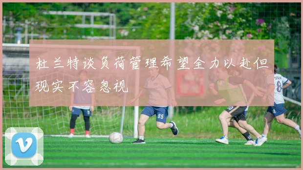 杜兰特谈负荷管理希望全力以赴但现实不容忽视