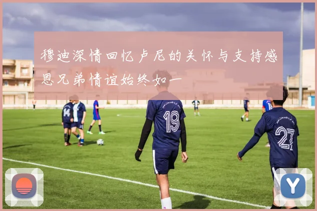 穆迪深情回忆卢尼的关怀与支持感恩兄弟情谊始终如一