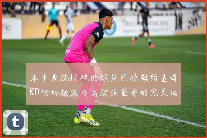 本季表现惊艳的球星巴特勒约基奇KD场均数据与高效投篮率的完美结合