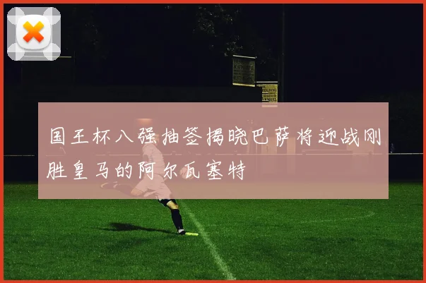 国王杯八强抽签揭晓巴萨将迎战刚胜皇马的阿尔瓦塞特